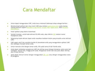 Cara Mendaftar
 Untuk dapat menggunakan LINE, Anda harus melewati beberapa tahap sebagai berikut :
 Mendownload aplikasi dari situs resmi LINE atau melalui application store pada masing-
masing platform seperti BlackBerry App World, Google Play, Apple Store, atau Windows
Marketplace.
 Instal aplikasi yang telah di download
 Setelah instalasi, untuk kode aktivasi ID LINE anda, akan dikirim SMS melalui nomor
Handphone anda.
 Selanjutnya kode aktivasi dapat anda masukkan kedalam kolom yang tersedia untuk aktivasi
LINE.
 LINE segera aktif dan mendata kontak di phonebook anda yang menggunakan aplikasi LINE
dan sekaligus menjadi teman anda.
 Untuk memulai chat dengan teman anda, klik pada nama di tab friends anda.
 Anda dapat melakukan pengaturan LINE tab setting sesuai dengan keinginan anda mulai dari
notifikasi, ukuran font, hingga profil anda. Pengaturan terdiri dari dua yaitu Basic Setting
dan Privacy Setting.
 Anda dapat mencari teman dengan menggunakan QR code atau dengan menggunakan nama
ID pengguna
 
