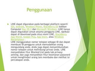 Penggunaan
 LINE dapat digunakan pada berbagai platform seperti
iOS, Android, Windows Phone, BlackBerry OS bahkan
Computer Mac OS X dan Microsoft Windows. LINE hanya
dapat digunakan untuk sesama pengguna LINE. Aplikasi
dapat di download pada situs resmi LINE, BlackBerry
App World, Google Play, App Store, atau Windows
Marketplace .
LINE menggunakan nomor telepon sebagai ID dan dapat
membuat ID pengguna untuk memudahkan orang
mengundang anda. Anda juga dapat menyembunyikan
nomor telepon untuk melindungi privasi anda. LINE
menyediakan fitur Blocked List pada tab privacy
setting, dan juga menyedikan fitur keamanan password
untuk menghindari orang lain membuka dan melihat isi
percakapan anda.
 