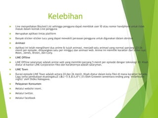Kelebihan
 Line menyediakan Blocked List sehingga pengguna dapat memblok user ID atau nomor handphone untuk tidak
masuk dalam kontak Line pengguna
 Merupakan aplikasi lintas platform
 Banyak sticker-sticker lucu yang dapat mewakili perasaan pengguna untuk digunakan dalam obrolan
 Animasi
 Aplikasi ini telah mengilhami dua anime & tujuh animasi, menjadi satu animasi yang normal-panjang (23-26
menit per episode, ditayangkan satu per minggu) dan animasi web. Anime ini memiliki karakter dari stiker nya:
Moon, James, Brown, dan Cony.
 LINE Offline
 LINE Offline salaryman adalah anime web yang memiliki panjang 5 menit per episode dengan teknologi 3D. Kisah
diatur di kantor LINE Corporation fiksi dan karakternya adalah salaryman.
 LINE Town
 Durasi episode LINE Town adalah antara 24 dan 26 menit. Kisah diatur dalam kota fiksi di mana karakter berada.
Lagu tema pembukaan Aiueongaku♬ (あいうえおんがく♬?) Oleh Greeeen sementara ending yang "millefeuille
nights" oleh Shōko Nakagawa.
 Pelayanan Konsumen
 Melalui website resmi.
 Melalui twitter.
 Melalui facebook
 