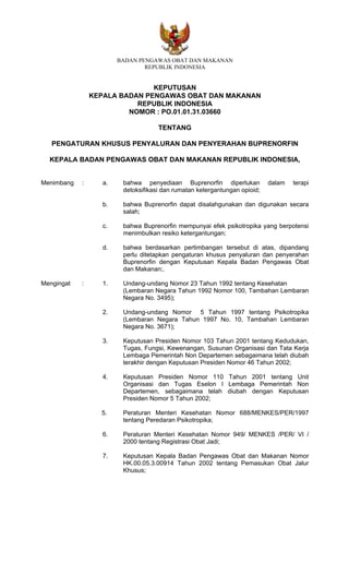 BADAN PENGAWAS OBAT DAN MAKANAN
                                REPUBLIK INDONESIA


                               KEPUTUSAN
                KEPALA BADAN PENGAWAS OBAT DAN MAKANAN
                           REPUBLIK INDONESIA
                         NOMOR : PO.01.01.31.03660

                                     TENTANG

   PENGATURAN KHUSUS PENYALURAN DAN PENYERAHAN BUPRENORFIN

  KEPALA BADAN PENGAWAS OBAT DAN MAKANAN REPUBLIK INDONESIA,


Menimbang   :      a.    bahwa penyediaan Buprenorfin diperlukan            dalam   terapi
                         detoksifikasi dan rumatan ketergantungan opioid;

                   b.    bahwa Buprenorfin dapat disalahgunakan dan digunakan secara
                         salah;

                   c.    bahwa Buprenorfin mempunyai efek psikotropika yang berpotensi
                         menimbulkan resiko ketergantungan;

                   d.    bahwa berdasarkan pertimbangan tersebut di atas, dipandang
                         perlu ditetapkan pengaturan khusus penyaluran dan penyerahan
                         Buprenorfin dengan Keputusan Kepala Badan Pengawas Obat
                         dan Makanan;.

Mengingat   :      1.    Undang-undang Nomor 23 Tahun 1992 tentang Kesehatan
                         (Lembaran Negara Tahun 1992 Nomor 100, Tambahan Lembaran
                         Negara No. 3495);

                   2.    Undang-undang Nomor 5 Tahun 1997 tentang Psikotropika
                         (Lembaran Negara Tahun 1997 No. 10, Tambahan Lembaran
                         Negara No. 3671);

                   3.    Keputusan Presiden Nomor 103 Tahun 2001 tentang Kedudukan,
                         Tugas, Fungsi, Kewenangan, Susunan Organisasi dan Tata Kerja
                         Lembaga Pemerintah Non Departemen sebagaimana telah diubah
                         terakhir dengan Keputusan Presiden Nomor 46 Tahun 2002;

                   4.    Keputusan Presiden Nomor 110 Tahun 2001 tentang Unit
                         Organisasi dan Tugas Eselon I Lembaga Pemerintah Non
                         Departemen, sebagaimana telah diubah dengan Keputusan
                         Presiden Nomor 5 Tahun 2002;

                  5.     Peraturan Menteri Kesehatan Nomor 688/MENKES/PER/1997
                         tentang Peredaran Psikotropika;

                   6.    Peraturan Menteri Kesehatan Nomor 949/ MENKES /PER/ VI /
                         2000 tentang Registrasi Obat Jadi;

                   7.    Keputusan Kepala Badan Pengawas Obat dan Makanan Nomor
                         HK.00.05.3.00914 Tahun 2002 tentang Pemasukan Obat Jalur
                         Khusus;
 