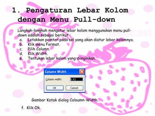 1. Pengaturan Lebar Kolom
 dengan Menu Pull-down
 Langkah-langkah mengatur lebar kolom menggunakan menu pull-
 down adalah sebagai berikut :
  a. Letakkan pointer pada sel yang akan diatur lebar kolomnya.
  b. Klik menu Format.
  c. Pilih Column.
  d. Klik Width.
  e. Tentukan lebar kolom yang diinginkan.




        Gambar Kotak dialog Coloumn-Width.

   f. Klik Ok.
 