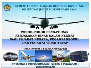 KEMENTERIAN KEUANGAN REPUBLIK INDONESIA
DIREKTORAT JENDERAL PERBENDAHARAAN

POKOK-POKOK PENGATURAN
PERJALANAN DINAS DALAM NEGERI
BAGI PEJABAT NEGARA, PEGAWAI NEGERI,
DAN PEGAWAI TIDAK TETAP
(PMK Nomor 113/PMK.05/2012)

INTEGRITAS | PROFESIONALISME | SINERGI | PELAYANAN |
KESEMPURNAAN

 