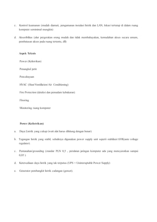c. Kontrol keamanan (mudah diamati, pengamanan instalasi listrik dan LAN, lokasi tertutup di dalam ruang
komputer seminimal mungkin)
d. Aksesibilitas (alur pergerakan orang mudah dan tidak membahayakan, kemudahan akses secara umum,
pembatasan akses pada ruang tertentu, dll)
Aspek Teknis
Power (Kelistrikan)
Penangkal petir
Pencahayaan
HVAC (Heat/Ventillation/Air Conditioning)
Fire Protection (deteksi dan pemadam kebakaran)
Flooring
Monitoring ruang komputer
Power (Kelistrikan)
a. Daya Listrik yang cukup (watt alat harus dihitung dengan benar)
b. Tegangan listrik yang stabil, sebaiknya digunakan power supply unit seperti stabilizer/AVR(auto voltage
regulator)
c. Pentanahan/grounding (standar PLN 0,5 , peralatan jaringan komputer ada yang mensyaratkan sampai
0,05 )
d. Ketersediaan daya listrik yang tak terputus (UPS = Uninteruptable Power Supply)
e. Generator pembangkit listrik cadangan (genset).
 
