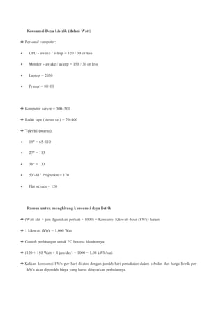 Konsumsi Daya Listrik (dalam Watt)
 Personal computer:
 CPU - awake / asleep = 120 / 30 or less
 Monitor - awake / asleep = 150 / 30 or less
 Laptop = 2050
 Printer = 80100
 Komputer server = 300–500
 Radio tape (stereo set) = 70–400
 Televisi (warna):
 19" = 65–110
 27" = 113
 36" = 133
 53"-61" Projection = 170
 Flat screen = 120
Rumus untuk menghitung konsumsi daya listrik
 (Watt alat × jam digunakan perhari ÷ 1000) = Konsumsi Kilowatt-hour (kWh) harian
 1 kilowatt (kW) = 1,000 Watt
 Contoh perhitungan untuk PC beserta Monitornya:
 (120 + 150 Watt × 4 jam/day) ÷ 1000 = 1,08 kWh/hari
 Kalikan konsumsi kWh per hari di atas dengan jumlah hari pemakaian dalam sebulan dan harga listrik per
kWh akan diperoleh biaya yang harus dibayarkan perbulannya.
 