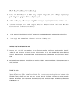 HVAC (Heat/Ventillation/Air Conditioning)
1) Semua alat elektronik/elektrik di dalam ruang komputer menghasilkan panas, sehingga lingkungannya
perlu didinginkan agar panas dari mesin dapat mengalir.
2) Sistem ventilasi yang baik akan dapat mengalirkan udara segar tetapi tetap memproteksi masuknya debu
3) Toleransi kelembapan udara untuk komputer lebih kecil daripada manusia yaitu sekitar 45%-55%
kelembapan nisbi. Jika kelembapan udaranya:
a) Terlalu rendah, akan menimbulkan resiko listrik statis (kipas pada komputer dapat menjadi sumbernya)
b) Terlalu tinggi, akan menimbulkan kondensasi, korosi dan korsleting listrik
Penangkal petir dan pencahayaan
 Penangkal petir yang baik persyaratannya serupa dengan grounding, tetapi tentu saja instalasinya terpisah.
Selain itu pada perangkat elektronik penting seperti router, server dan peralatan wifi perlu dipasangi
lightning protector untuk menahan kelebihan tegangan yang muncul jika saluran listriknya yang tersambar
petir.
 Pencahayaan ruang komputer membutuhkan intensitas cahaya sebesar 40-80 foot candel pada bidang 30
inchi dari lantai.
Fire Protection
Bahaya kebakaran di dalam ruang komputer dan data centers umumnya disebabkan oleh masalah pada
jalur-jalur kabel, raised floor, dan area-area tertutup lainnya. Kejahatan pembakaran dengan sengaja,
sabotase perusahaan, atau sebab-sebab alami seperti petir dan hubungan pendek listrik juga meningkatkan
resiko kebakaran.
 