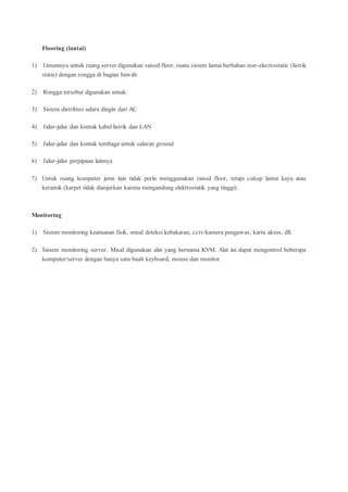 Flooring (lantai)
1) Umumnya untuk ruang server digunakan raised floor, suatu sistem lantai berbahan non-electrostatic (listrik
statis) dengan rongga di bagian bawah
2) Rongga tersebut digunakan untuk:
3) Sistem distribusi udara dingin dari AC
4) Jalur-jalur dan kontak kabel listrik dan LAN
5) Jalur-jalur dan kontak tembaga untuk saluran ground
6) Jalur-jalur perpipaan lainnya
7) Untuk ruang komputer jenis lain tidak perlu menggunakan raised floor, tetapi cukup lantai kayu atau
keramik (karpet tidak dianjurkan karena mengandung elektrostatik yang tinggi).
Monitoring
1) Sistem monitoring keamanan fisik, misal deteksi kebakaran, cctv/kamera pengawas, kartu akses, dll.
2) Sistem monitoring server. Misal digunakan alat yang bernama KVM. Alat ini dapat mengontrol beberapa
komputer/server dengan hanya satu buah keyboard, mouse dan monitor.
 