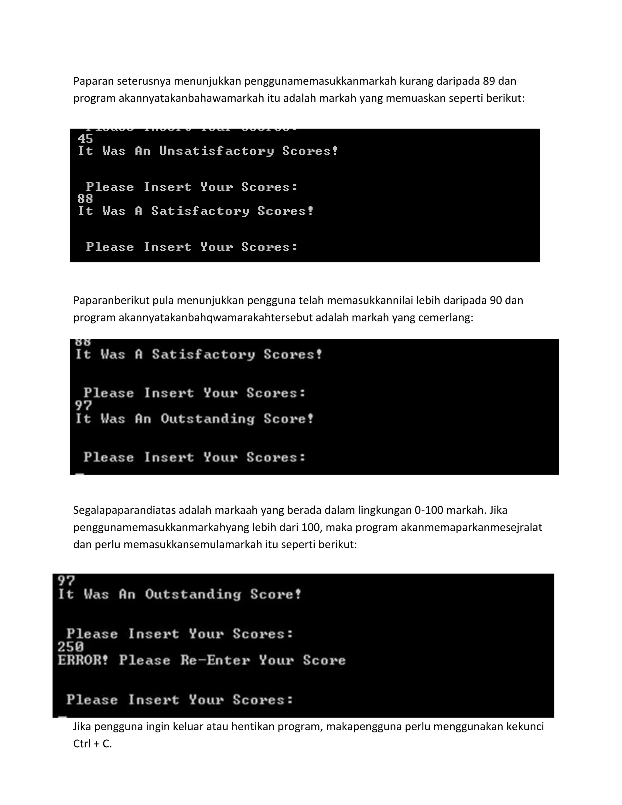 Paparan seterusnya menunjukkan penggunamemasukkanmarkah kurang daripada 89 dan
program akannyatakanbahawamarkah itu adalah markah yang memuaskan seperti berikut:

Paparanberikut pula menunjukkan pengguna telah memasukkannilai lebih daripada 90 dan
program akannyatakanbahqwamarakahtersebut adalah markah yang cemerlang:

Segalapaparandiatas adalah markaah yang berada dalam lingkungan 0-100 markah. Jika
penggunamemasukkanmarkahyang lebih dari 100, maka program akanmemaparkanmesejralat
dan perlu memasukkansemulamarkah itu seperti berikut:

Jika pengguna ingin keluar atau hentikan program, makapengguna perlu menggunakan kekunci
Ctrl + C.

 