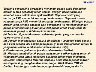 Seorang pengusaha bercadang menanam pokok orkid dan pokok mawar di atas sebidang tanah seluas  dengan peruntukan kos membeli anak pokok sebanyak RM4000. Sepokok orkid yang berharga RM8 memerlukan ruang tanah seluas . Sepokok mawar yang berharga RM2 memerlukan ruang tanah seluas . Bilangan pokok mawar yang hendak ditanam oleh pengusaha itu melebihi bilangan pokok orkid sekurang-kurangnya 200 pokok orkid. Pengusaha itu menanam  pokok orkid danpokok mawar. (a) Tuliskan tiga ketaksamaan selain daripada  yang memuaskan syarat-syarat di atas. (b) Dengan menggunakan skala 2 cm kepada 100 pokok pada paksi-x dan 2 cm kepada 200 pokok pada paksi-y, lukis dan lorekkan rantau R yang memuaskan ketaksamaan-ketaksamaan  di(a) . (c)Berdasarkan graf anda, jawab soalan-soalan berikut (i)  Jika kos membeli anak pokok maksimum, carikan keluasan tanah yang diperlukan untuk menanam bilangan pokok yang minimum. (ii) Dalam satu tempoh tertentu, sepokok orkid dan sepokok mawar masing-masing menghasilkan keuntungan RM3.50 dan RM2.40. Carikan keuntungan maksimum yang diperolehi pengusaha itu.   SPM1997 