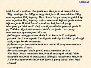 Mak Limah membuat dua jenis kek. Kek jenis A memerlukan 120g mentega dan 300g tepung. Kek jenis B memerlekan 240g mentega dan 200g tepung. Mak Limah hanya mempunyai 8.4 kg mentega dan 12kg tepung  untuk membuat  biji kek jenis A dan  biji kek jenis B. Mak Limah membuat kek jenis A yang bilangannya tidak lebih daripada tiga kali bilangan kek jenis B (a) Tuliskan tiga ketaksamaan selain daripada  dan  yang memuaskan syarat-syarat di atas. (b)Dengan menggunakan skala 2 cm kepada 10 unit pada paksi-x dan 2 cm kepada 5 unit pada paksi-y, lukiskan graf bagi ketiga-tiga ketaksamaan itu.  (c)Seterusnya tanda dan lorekkan rantau R yang memuaskan syarat-syarat di atas. Berdasarkan graf anda, jawab soalan-soalan berikut Jika Mak Limah membuat kek jenis B sebanyak 10 biji lebih daripada kek jenis A, berapakah bilangan maksimum kek jenis A dan bilangan maksimum kek jenis B yang dibuat oleh Mak Limah?   SPM1998 