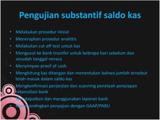 Pengujian substantif saldo kas 
• Melakukan prosedur inisial 
• Menerapkan prosedur analittis 
• Melakukan cut off test untuk kas 
• Mengusut ke bank trasnfer untuk bebrapa hari sebelum dan 
sesudah tanggal neraca 
• Menyimpan proof of cash 
• Menghitung kas ditangan dan menentukan bahwa jumlah tersebut 
telah masuk dalam saldo kas 
• Mengkonfirmasi perjanjian dan scanning penelaah penyiapan 
rekonsiliasi bank 
• Mendapatkan dan menggunakan laporan bank 
• Membandingkan penyajian dengan GAAP/PABU 
 