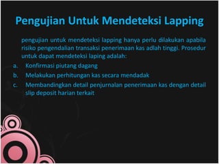 Pengujian Untuk Mendeteksi Lapping 
pengujian untuk mendeteksi lapping hanya perlu dilakukan apabila 
risiko pengendalian transaksi penerimaan kas adlah tinggi. Prosedur 
untuk dapat mendeteksi laping adalah: 
a. Konfirmasi piutang dagang 
b. Melakukan perhitungan kas secara mendadak 
c. Membandingkan detail penjurnalan penerimaan kas dengan detail 
slip deposit harian terkait 
 