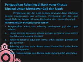Pengauditan Rekening di Bank yang Khusus 
Dipakai Untuk Membayar Gaji dan Upah 
Pembayaran gaji dan upah kepada karyawan dapat dilakukan 
dengan menggunakan jasa perbankan. Pembayaran gaji dan upah 
dapat dilakukan dengan cek yang dibebankan atas rekening tersebut. 
PERTIMBANGAN PENGENDALIAN INTERN 
• Pengendalian intern atas rekening pembayaran gaji dan upah 
adalah: 
a. Hanya seorang karyawan sebagai petugas pembayar atau asisten 
bendahara mempunyai otorisasi 
b. Rekening tersebut digunakan hanya untuk kegiatan pembayaran 
gaji dan upah 
c. Rekening gaji dan upah dibank harus direkonsiliasi setiap bulan 
secara independen 
d. Saldo rekening dijaga dan dikelola pada tingkat jumlah yang tetap 
 