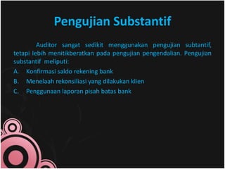 Pengujian Substantif 
Auditor sangat sedikit menggunakan pengujian subtantif, 
tetapi lebih menitikberatkan pada pengujian pengendalian. Pengujian 
substantif meliputi: 
A. Konfirmasi saldo rekening bank 
B. Menelaah rekonsiliasi yang dilakukan klien 
C. Penggunaan laporan pisah batas bank 
