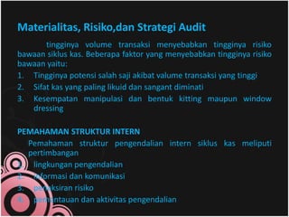 Materialitas, Risiko,dan Strategi Audit 
tingginya volume transaksi menyebabkan tingginya risiko 
bawaan siklus kas. Beberapa faktor yang menyebabkan tingginya risiko 
bawaan yaitu: 
1. Tingginya potensi salah saji akibat valume transaksi yang tinggi 
2. Sifat kas yang paling likuid dan sangant diminati 
3. Kesempatan manipulasi dan bentuk kitting maupun window 
dressing 
PEMAHAMAN STRUKTUR INTERN 
Pemahaman struktur pengendalian intern siklus kas meliputi 
pertimbangan 
1. lingkungan pengendalian 
2. informasi dan komunikasi 
3. penaksiran risiko 
4. pemantauan dan aktivitas pengendalian 
 