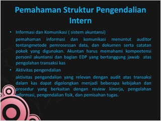 Pemahaman Struktur Pengendalian 
Intern 
• Informasi dan Komunikasi ( sistem akuntansi) 
pemahaman informasi dan komunikasi menuntut auditor 
tentangmetode pemrosessan data, dan dokumen serta catatan 
pokok yang digunakan. Akuntan harus memahami kompeetensi 
personil akuntansi dan bagian EDP yang bertanggung jawab atas 
pengolahan transaksi kas 
• Aktivitas pengendalian 
aktivitas pengandalian yang relevan dengan audit atas transaksi 
dalam kas dapat digolongkan menjadi beberapa kebijakan dan 
prosedur yang berkaitan dengan review kinerja, pengolahan 
informasi, pengendalian fisik, dan pemisahan tugas. 
 