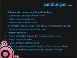 Sambungan….. 
• Dokumen dan catatan yang digunakan adalah: 
- bukti masuk dan Surat Pemberitahuan 
- Daftar surat pemberitahuan 
- Bukti stor dan Bukti Kas keluar 
-Permintaan Pengeluaran Kas Kecil dan Bukti Pengeluaran Kas Kecil 
- Permintaan Pengisian Kembali Kas Kecil 
• Fungsi yang terkait 
1. Fungsi pencatatan piutang dan Fungsi penerimaan surat 
2. Fungsi penyimpanan kas 
3. Fungsi pembuat bukti kas keluar 
4. Fungsi penyimpanan dana kas kecil dan Fungsi akuntansi biaya 
5. Funsi akuntansi keuangan dan Fungsi pemeriksaan intern 
 