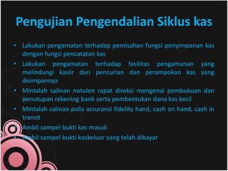 Pengujian Pengendalian Siklus kas 
• Lakukan pengamatan terhadap pemisahan fungsi penyimpanan kas 
dengan fungsi pencatatan kas 
• Lakukan pengamatan terhadap fasilitas pengamanan yang 
melindungi kasiir dari pencurian dan perampokan kas yang 
disimpannya 
• Mintalah salinan notulen rapat direksi mengenai pembukuan dan 
penutupan rekening bank serta pembentukan dana kas kecil 
• Mintalah salinan polis assuransi fidelity hand, cash on hand, cash in 
transit 
• Ambil sampel bukti kas masuk 
• Ambil sampel bukti kaskeluar yang telah dibayar 
 