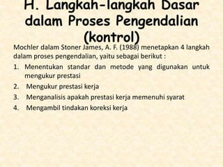 H. Langkah-langkah Dasar
dalam Proses Pengendalian
(kontrol)
Mochler dalam Stoner James, A. F. (1988) menetapkan 4 langkah
dalam proses pengendalian, yaitu sebagai berikut :
1. Menentukan standar dan metode yang digunakan untuk
mengukur prestasi
2. Mengukur prestasi kerja
3. Menganalisis apakah prestasi kerja memenuhi syarat
4. Mengambil tindakan koreksi kerja
 