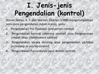 I. Jenis-jenis
Pengendalian (kontrol)
Stoner James, A. F. dan Wankel, Charles (1988) mengelompokkan
jenis-jenis pengendalian dalam 4 jenis, yaitu :
1. Pengendalian Pra-Tindakan (pre-action control)
2. Pengendalian kemudi (steering control) atau Pengaweasan
Umpan Maju (freeforward control)
3. Pengendalian secara skrining atau pengendalian ya/tidak
(screening or yes/no control)
4. Pengendalian Purna-Karya (post-Action control)
 