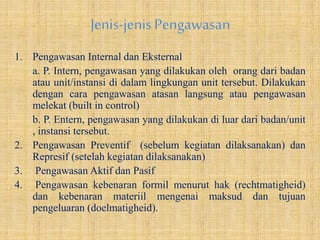 Jenis-jenisPengawasan
1. Pengawasan Internal dan Eksternal
a. P. Intern, pengawasan yang dilakukan oleh orang dari badan
atau unit/instansi di dalam lingkungan unit tersebut. Dilakukan
dengan cara pengawasan atasan langsung atau pengawasan
melekat (built in control)
b. P. Entern, pengawasan yang dilakukan di luar dari badan/unit
, instansi tersebut.
2. Pengawasan Preventif (sebelum kegiatan dilaksanakan) dan
Represif (setelah kegiatan dilaksanakan)
3. Pengawasan Aktif dan Pasif
4. Pengawasan kebenaran formil menurut hak (rechtmatigheid)
dan kebenaran materiil mengenai maksud dan tujuan
pengeluaran (doelmatigheid).
 