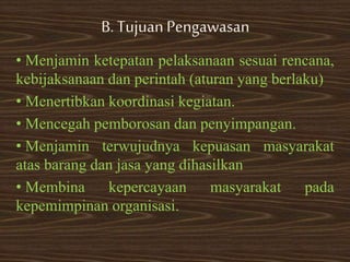 B. TujuanPengawasan
• Menjamin ketepatan pelaksanaan sesuai rencana,
kebijaksanaan dan perintah (aturan yang berlaku)
• Menertibkan koordinasi kegiatan.
• Mencegah pemborosan dan penyimpangan.
• Menjamin terwujudnya kepuasan masyarakat
atas barang dan jasa yang dihasilkan
• Membina kepercayaan masyarakat pada
kepemimpinan organisasi.
 