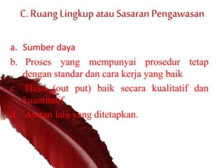 C.RuangLingkup atau SasaranPengawasan
a. Sumber daya
b. Proses yang mempunyai prosedur tetap
dengan standar dan cara kerja yang baik
c. Hasil (out put) baik secara kualitatif dan
kuantitatif
d. Aturan lain yang ditetapkan.
 