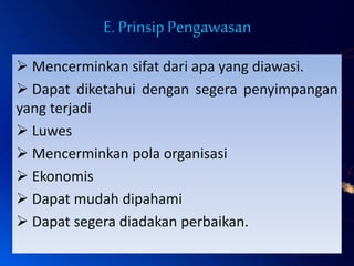 E. PrinsipPengawasan
 Mencerminkan sifat dari apa yang diawasi.
 Dapat diketahui dengan segera penyimpangan
yang terjadi
 Luwes
 Mencerminkan pola organisasi
 Ekonomis
 Dapat mudah dipahami
 Dapat segera diadakan perbaikan.
 