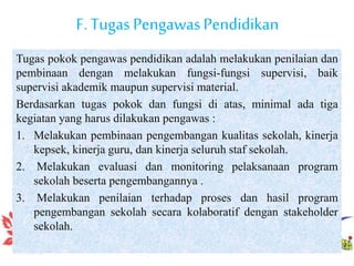 F. Tugas PengawasPendidikan
Tugas pokok pengawas pendidikan adalah melakukan penilaian dan
pembinaan dengan melakukan fungsi-fungsi supervisi, baik
supervisi akademik maupun supervisi material.
Berdasarkan tugas pokok dan fungsi di atas, minimal ada tiga
kegiatan yang harus dilakukan pengawas :
1. Melakukan pembinaan pengembangan kualitas sekolah, kinerja
kepsek, kinerja guru, dan kinerja seluruh staf sekolah.
2. Melakukan evaluasi dan monitoring pelaksanaan program
sekolah beserta pengembangannya .
3. Melakukan penilaian terhadap proses dan hasil program
pengembangan sekolah secara kolaboratif dengan stakeholder
sekolah.
 