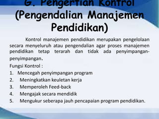 G. Pengertian Kontrol
(Pengendalian Manajemen
Pendidikan)
Kontrol manajemen pendidikan merupakan pengelolaan
secara menyeluruh atau pengendalian agar proses manajemen
pendidikan tetap terarah dan tidak ada penyimpangan-
penyimpangan.
Fungsi Kontrol :
1. Mencegah penyimpangan program
2. Meningkatkan keuletan kerja
3. Memperoleh Feed-back
4. Mengajak secara mendidik
5. Mengukur seberapa jauh pencapaian program pendidikan.
 