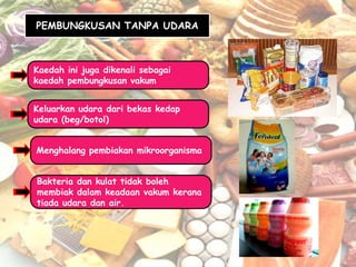 PEMBUNGKUSAN TANPA UDARA



Kaedah ini juga dikenali sebagai
kaedah pembungkusan vakum


Keluarkan udara dari bekas kedap
udara (beg/botol)


Menghalang pembiakan mikroorganisma


Bakteria dan kulat tidak boleh
membiak dalam keadaan vakum kerana
tiada udara dan air.
 