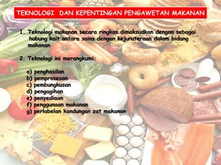 TEKNOLOGI DAN KEPENTINGAN PENGAWETAN MAKANAN


1. Teknologi makanan secara ringkas dimaksudkan dengan sebagai
   hubung kait antara sains dengan kejuruteraan dalam bidang
   makanan

2. Teknologi ini merangkumi:

  a)   penghasilan
  b)   pemprosesan
  c)   pembungkusan
  d)   pengagihan
  e)   penyediaan
  f)   penggunaan makanan
  g)   perlabelan kandungan zat makanan
 
