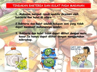 TINDAKAN BAKTERIA DAN KULAT PADA MAKANAN


 1. Makanan menjadi rosak apabila dicemari oleh
 bakteria dan kulat di udara

 2.Bakteria dan kulat adalah hidupan seni yang tidak
 dapat membuat makanannya sendiri.

 3. Bakteria dan kulat tidak dapat dilihat dengan mata
    kasar.Ia hanya dapat dilihat dengan menggunakan
    mikroskop.
 