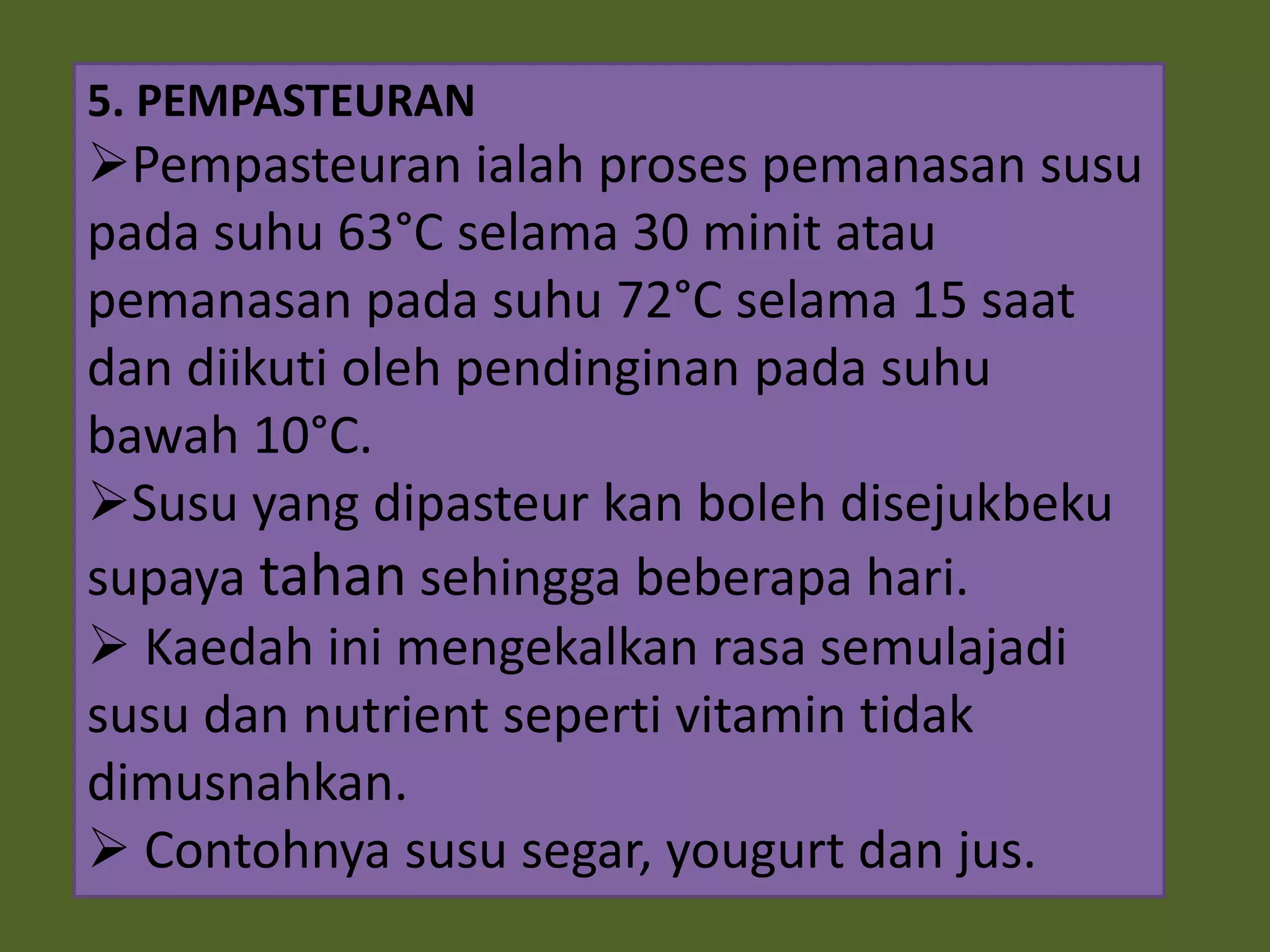 5. PEMPASTEURAN
Pempasteuran ialah proses pemanasan susu
pada suhu 63°C selama 30 minit atau
pemanasan pada suhu 72°C selama 15 saat
dan diikuti oleh pendinginan pada suhu
bawah 10°C.
Susu yang dipasteur kan boleh disejukbeku
supaya tahan sehingga beberapa hari.
 Kaedah ini mengekalkan rasa semulajadi
susu dan nutrient seperti vitamin tidak
dimusnahkan.
 Contohnya susu segar, yougurt dan jus.
 