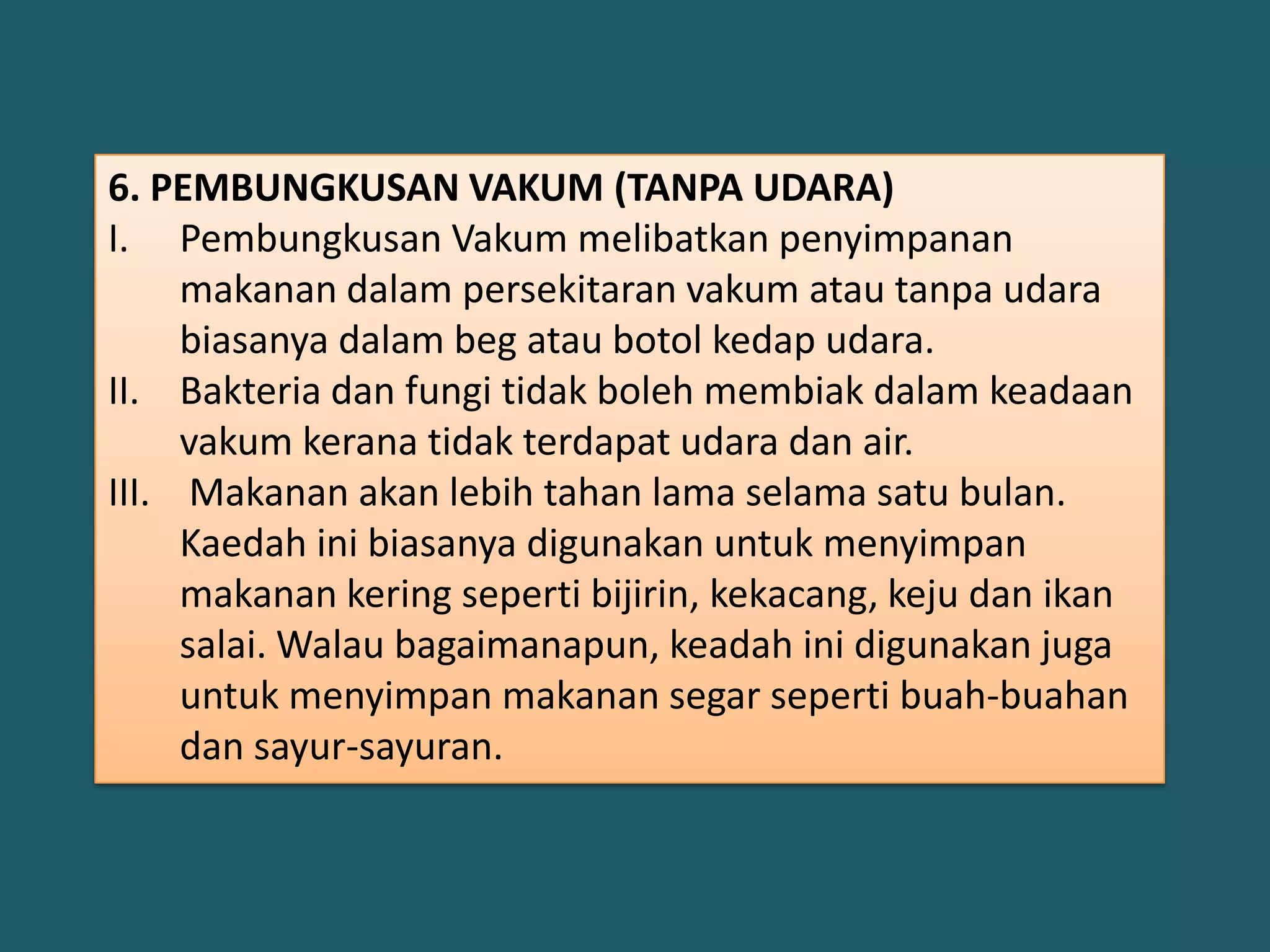 6. PEMBUNGKUSAN VAKUM (TANPA UDARA)
I. Pembungkusan Vakum melibatkan penyimpanan
     makanan dalam persekitaran vakum atau tanpa udara
     biasanya dalam beg atau botol kedap udara.
II. Bakteria dan fungi tidak boleh membiak dalam keadaan
     vakum kerana tidak terdapat udara dan air.
III. Makanan akan lebih tahan lama selama satu bulan.
     Kaedah ini biasanya digunakan untuk menyimpan
     makanan kering seperti bijirin, kekacang, keju dan ikan
     salai. Walau bagaimanapun, keadah ini digunakan juga
     untuk menyimpan makanan segar seperti buah-buahan
     dan sayur-sayuran.
 