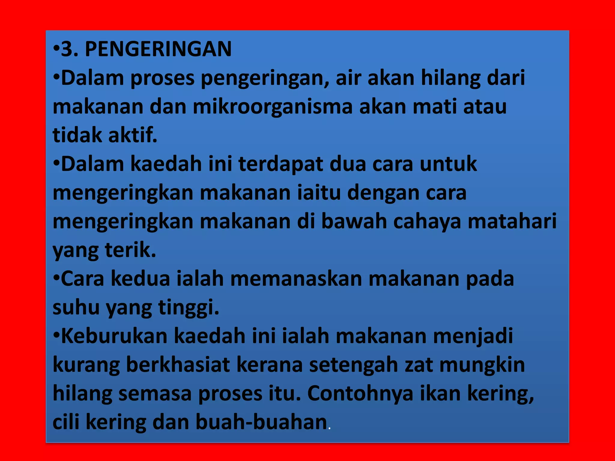 •3. PENGERINGAN
•Dalam proses pengeringan, air akan hilang dari
makanan dan mikroorganisma akan mati atau
tidak aktif.
•Dalam kaedah ini terdapat dua cara untuk
mengeringkan makanan iaitu dengan cara
mengeringkan makanan di bawah cahaya matahari
yang terik.
•Cara kedua ialah memanaskan makanan pada
suhu yang tinggi.
•Keburukan kaedah ini ialah makanan menjadi
kurang berkhasiat kerana setengah zat mungkin
hilang semasa proses itu. Contohnya ikan kering,
cili kering dan buah-buahan.
 