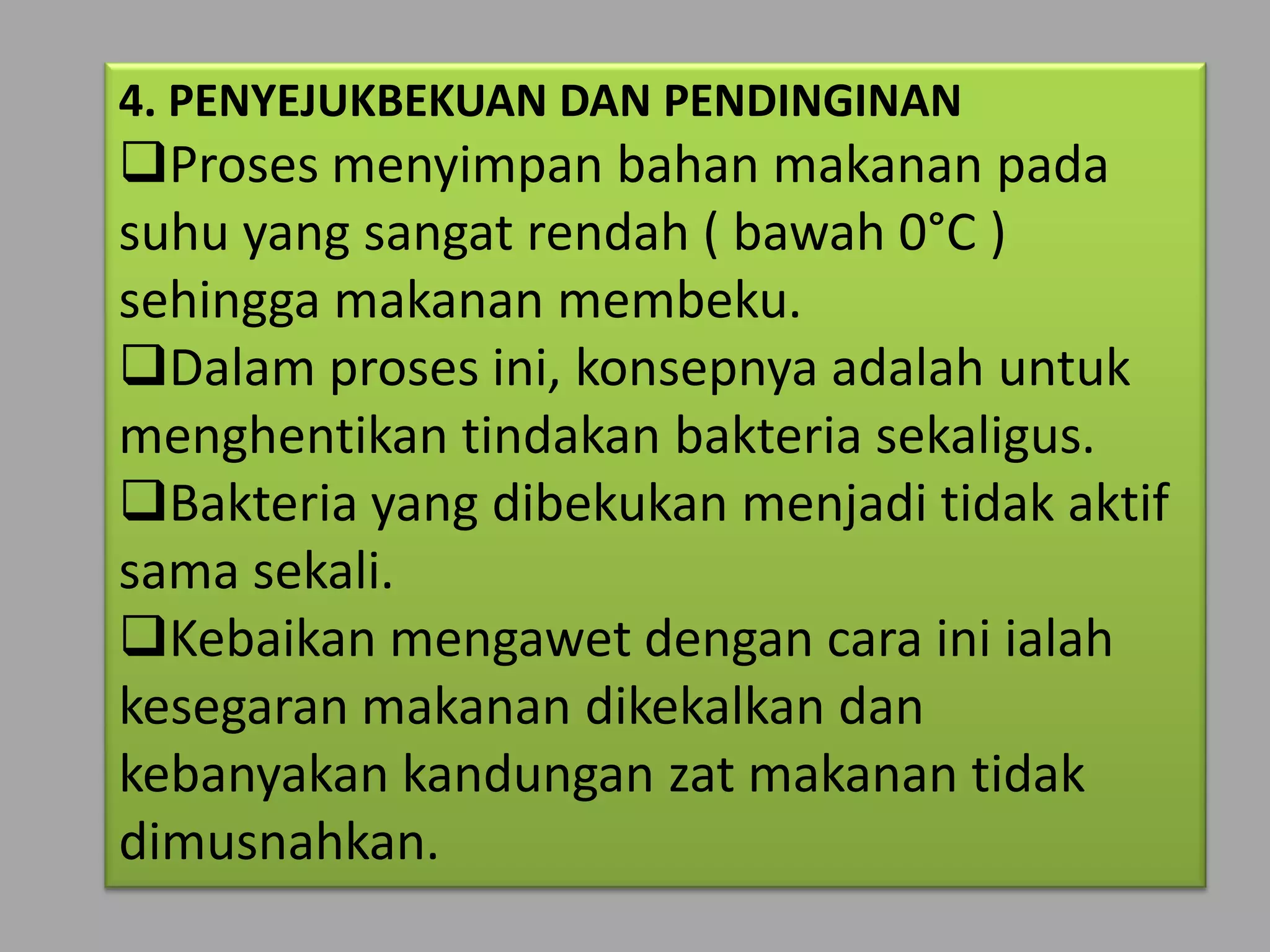4. PENYEJUKBEKUAN DAN PENDINGINAN
Proses menyimpan bahan makanan pada
suhu yang sangat rendah ( bawah 0°C )
sehingga makanan membeku.
Dalam proses ini, konsepnya adalah untuk
menghentikan tindakan bakteria sekaligus.
Bakteria yang dibekukan menjadi tidak aktif
sama sekali.
Kebaikan mengawet dengan cara ini ialah
kesegaran makanan dikekalkan dan
kebanyakan kandungan zat makanan tidak
dimusnahkan.
 