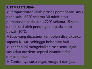 5. PEMPASTEURAN
Pempasteuran ialah proses pemanasan susu
pada suhu 63°C selama 30 minit atau
pemanasan pada suhu 72°C selama 15 saat
dan diikuti oleh pendinginan pada suhu
bawah 10°C.
Susu yang dipasteur kan boleh disejukbeku
supaya tahan sehingga beberapa hari.
 Kaedah ini mengekalkan rasa semulajadi
susu dan nutrient seperti vitamin tidak
dimusnahkan.
 Contohnya susu segar, yougurt dan jus.
 