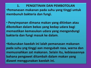 1.   PENGETINAN DAN PEMBOTOLAN
•Pemanasan makanan pada suhu yang tinggi untuk
membunuh bakteria dan fungi.

• Penyimpanan dimana makan yang ditinkan atau
dibotolkan dalam bekas yang kedap udara bagi
memastikan kemasukan udara yang mengandungi
bakteria dan fungi masuk ke dalam.

•Keburukan kaedah ini ialah pemanasan makanan
pada suhu yng tinggi aan mengubah rasa, warna dan
memusnahkan zat makanan. Selain itu, kebiasaannya
bahana pengawet ditambah dalam makan yang
diawet menggunakan kaedah ini.
 