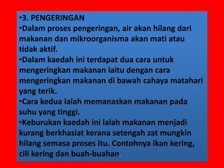 •3. PENGERINGAN
•Dalam proses pengeringan, air akan hilang dari
makanan dan mikroorganisma akan mati atau
tidak aktif.
•Dalam kaedah ini terdapat dua cara untuk
mengeringkan makanan iaitu dengan cara
mengeringkan makanan di bawah cahaya matahari
yang terik.
•Cara kedua ialah memanaskan makanan pada
suhu yang tinggi.
•Keburukan kaedah ini ialah makanan menjadi
kurang berkhasiat kerana setengah zat mungkin
hilang semasa proses itu. Contohnya ikan kering,
cili kering dan buah-buahan.
 