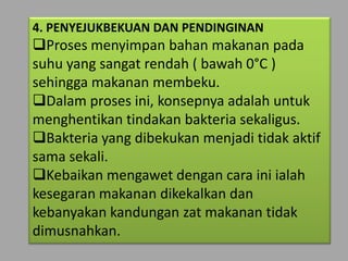4. PENYEJUKBEKUAN DAN PENDINGINAN
Proses menyimpan bahan makanan pada
suhu yang sangat rendah ( bawah 0°C )
sehingga makanan membeku.
Dalam proses ini, konsepnya adalah untuk
menghentikan tindakan bakteria sekaligus.
Bakteria yang dibekukan menjadi tidak aktif
sama sekali.
Kebaikan mengawet dengan cara ini ialah
kesegaran makanan dikekalkan dan
kebanyakan kandungan zat makanan tidak
dimusnahkan.
 