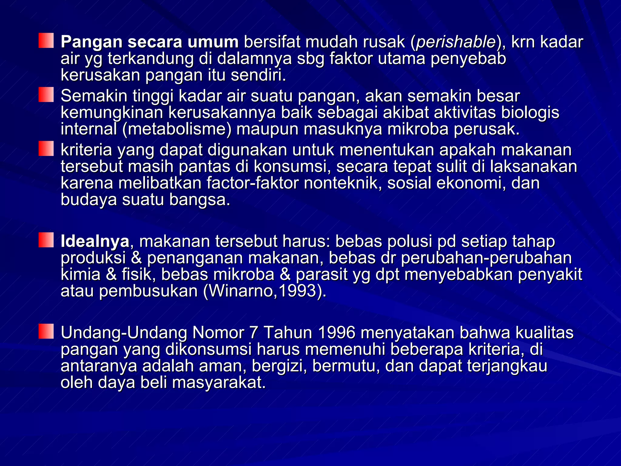 Pangan secara umum bersifat mudah rusak (perishable), krn kadar
air yg terkandung di dalamnya sbg faktor utama penyebab
kerusakan pangan itu sendiri.
Semakin tinggi kadar air suatu pangan, akan semakin besar
kemungkinan kerusakannya baik sebagai akibat aktivitas biologis
internal (metabolisme) maupun masuknya mikroba perusak.
kriteria yang dapat digunakan untuk menentukan apakah makanan
tersebut masih pantas di konsumsi, secara tepat sulit di laksanakan
karena melibatkan factor-faktor nonteknik, sosial ekonomi, dan
budaya suatu bangsa.

Idealnya, makanan tersebut harus: bebas polusi pd setiap tahap
produksi & penanganan makanan, bebas dr perubahan-perubahan
kimia & fisik, bebas mikroba & parasit yg dpt menyebabkan penyakit
atau pembusukan (Winarno,1993).

Undang-Undang Nomor 7 Tahun 1996 menyatakan bahwa kualitas
pangan yang dikonsumsi harus memenuhi beberapa kriteria, di
antaranya adalah aman, bergizi, bermutu, dan dapat terjangkau
oleh daya beli masyarakat.
 
