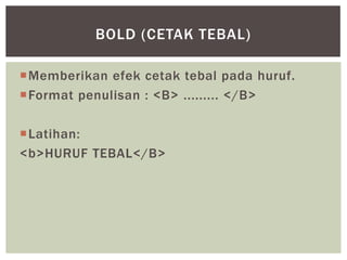 Memberikan efek cetak tebal pada huruf.
Format penulisan : <B> ......... </B>
Latihan:
<b>HURUF TEBAL</B>
BOLD (CETAK TEBAL)
 