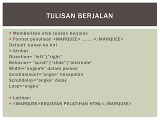  Memberikan efek tulisan berjalan
 Format penulisan <MARQUEE> ....... </MARQUEE>
Default: kanan ke kiri
 Atribut
Direction= “left”|”right”
Behavior= “scroll”|”slide”|”alternate”
Width=“angka%” dalam persen
Scrollamount=“angka” kecepatan
Scrolldelay=“angka” delay
Loop=“angka”
 Latihan:
 <MARQUEE>KEGIATAN PELATIHAN HTML</MARQUEE>
TULISAN BERJALAN
 