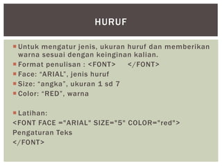  Untuk mengatur jenis, ukuran huruf dan memberikan
warna sesuai dengan keinginan kalian.
 Format penulisan : <FONT> </FONT>
 Face: “ARIAL”, jenis huruf
 Size: “angka”, ukuran 1 sd 7
 Color: “RED”, warna
 Latihan:
<FONT FACE ="ARIAL" SIZE="5" COLOR="red">
Pengaturan Teks
</FONT>
HURUF
 