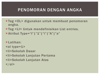  Tag <OL> digunakan untuk membuat penomoran
angka.
 Tag <LI> Untuk mendefinisikan List entries.
 Atribut Type=“I”|”1”|”i”|”A”|”a”
 Latihan:
<ol type=1>
<li>Sekolah Dasar
<li>Sekolah Lanjutan Pertama
<li>Sekolah Lanjutan Atas
</ol>
PENOMORAN DENGAN ANGKA
 