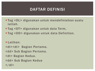  Tag <DL> digunakan untuk mendefinisikan suatu
istilah.
 Tag <DT> digunakan untuk data Term,
 Tag <DD> digunakan untuk data Definition.
 Latihan:
<dl><dt> Bagian Pertama.
<dd> Sub Bagian Pertama.
<dt> Bagian Kedua.
<dd> Sub Bagian Kedua
</dl>
DAFTAR DEFINISI
 