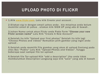  1.Klik www.flickr.com. Lalu klik Create yout account .
2.Silakan sig in dengan email yahoo anda . klo misalnya anda belum
memiliki email di yahoo . silakan klik SIGN UP yang ada di bawah .
3.Isikan Nama untuk akun Flickr anda Pada Form "Choose your new
Flickr screen name" Lalu Klik "Create A New Account"
4.Setelah itu klik "Upload your first photos" Setelah itu klik lagi
"Choose Photos and videos" Kemudian pilih gambar yang ingin anda
upload .
5.Setelah anda memilih File gambar yang akan di upload Centang pada
chex Box "Public" Lalu Klik "Upload Photos and Videos". Tunggu
beberapa saat sampai file ter-upload .
6.Setelah file Ter-upload Klik "add a description" jika anda tidak
membutuhkan Description Langsung saja klik "save" yang ada di bawah
.
UPLOAD PHOTO DI FLICKR
 