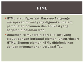 HTML atau Hypertext Marksup Language
merupakan format yang digunakan dalam
pembuatan dokumen dan aplikasi yang
berjalan dihalaman web.
Dokumen HTML terdiri dari File Text yang
dibuat dengan berbagai elemen (unsur/dasar)
HTML. Elemen-elemen HTML didefenisikan
dengan menggunakan berbagai Tag
HTML
 