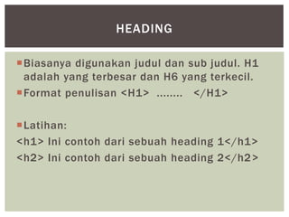 Biasanya digunakan judul dan sub judul. H1
adalah yang terbesar dan H6 yang terkecil.
Format penulisan <H1> ........ </H1>
Latihan:
<h1> Ini contoh dari sebuah heading 1</h1>
<h2> Ini contoh dari sebuah heading 2</h2>
HEADING
 