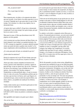 ”± ‡•–‹„—Žƒ” ‘’—Žƒ” †ƒ
                                                                       ‹„—Žƒ”                        ƒ ‰‡Šƒ”‹ƒ

       -Ah, ¿te pareció malo?                                   Un secreto para los que tienen días de 16 horas: cu
                                                                                                                  cuando no
                                                                tienes tiempo, la única manera de rec
                                                                                                  recuperarlo, de alargar el
       -No, es que tengo tres hijos.                            día, es justamente leyendo. Cuando yo no leo, y a v veces me
       Ehhh...                                                  sucede, a veces la máquina te la gana, la vida, en efecto, se
                                                                daña, se reduce, se envilece.
Rara respuesta pero, sin duda, es la respuesta más típica
que uno escucha. ¿Leer frente a los niños equivale a, no sé,    Todo esto me ha hecho pensar en que quizás por eso, de un
                                                                tiempo a esta parte, el factor tiempo/páginas no sólo está
ver porno? Supongo que lo que quiso decir es que le falta
                                  uiso
tiempo. No le alcanza. La vida es muy rápida y leer es          invadiendo la industria literaria (editar libros má cortos
                                                                                                                 más
demasiado lento.                                                para asustar menos, algo que se podría entender des el
                                                                                                                   desde
                                                                punto de vista de un editor, por ejemplo), sino, y esto me
¿O quiere decir que es difícil? ¿O que leer es dema
                                               demasiado        parece francamente fascinante, también está alterando la
complicado? Leer toma tiempo, leer quita tiempo, po qué
                                                   por          forma de leer y de escribir.
leer no es como ver tele.
                                                                Lo admito: no he leído o comprado ciertos libros po su
                                                                                                                    por
Dato para la causa: el libro que discutíamos tenía 180
                  a:                                            grosor. He pensado para mí mismo: ¿no será como muc   mucho?
páginas con letra grande.                                       ¿Es necesario escribir tanto, no podría haberlo dic en
                                                                                                                dicho
                                                                menos páginas? Esto me pasa sobre todo con la ficción.
¿No lo terminó por sus hijos (lectores de Harry Pot
                                                Potter, me      Una novela de 400 páginas, ¿no pudo tener 200 menos
                                                                                                                 menos?
enteré después) o por tiempo (¿se quedará dormido a las         ¿Una novela de 800 no es una soberana exageración? Es
21:30?) o porque no enganchó y no quiere admitirlo porque       verdad: uno se hace el tiempo para leer si quiere, pero
siente una suerte de temor a quedar como inculto? ¿A lo
                   e                                            también es cierto, es innegable, que hay niños, hay
mejor simplemente sufre de problemas de concentraci
                                           concentración?       colegios, hay trabajo, hay compe
                                                                                           competencia. Un escritor
                                                                también tiene que hacer lo suyo, seducir, entender los
¿O, como gran parte del país, no entiende lo que le
                                                 lee?
                                                                tiempos, y los tiempos no están para 800 páginas. E  Están
¿Serán todas las anteriores?                                    para 180 o si no para cinco mil (las sagas que se l
                                                                                                                  leen a lo
                                                                largo de meses o décadas).
Quizás la respuesta real es que SÍ tiene tiempo, pe que
                                                 pero
leer NO le interesa, no le provoca, le parece un trabajo.       […]

Ahora que todos cranean campañas de fomento de la               Me he ido pasando a novelas cortas
                                                                                               cortas-cortas, delgadísimas,
lectura, quizás lo más importante es, primero, sepa la
                                                  separar       que poseen una cualidad de la que no me había percapercatado.
paja del trigo: el que no quiere leer, que no lea. Tratemos     Hace poco leí la novela de Ian McEwan, On Chesil Be    Beach,
de salvar a los inocentes y que se hundan los que n  no         que posee exactamente 166 páginas, con un tipo más bien
quieren. ¿Son tarados? No. Incultos, tampoco.                   grande, y muchos espacios en blancos. O sea, de alg alguna
Simplemente se están perdiendo algo y, lo que es un poco        manera, el editor se dio el trabajo de estirarla. Pues bien:
                                                                          l
triste, la vida se les acorta. Personalmente, prefi
                                              prefiero que no   ingresas al libro y, antes de que te percates, lo h
                                                                                                                  has
me lean a que me lean a la fuerza, mal o que llegue a la
                                                lleguen         terminado. Lo lees en tiempo real. Tal como una pel película.
conclusión de que, como un autor de un par de libros, soy       Es altamente probable que no tengas que levantarte para ir
denso, latero o, esa palabra tan usada por los chil
                                                chilenos,       al baño y, si estás en un avión, o en un parque, o
enredado.                                                       simplemente con el celular apagado, puedes no sólo leer,
                                                                sino vivir paso a paso la experiencia literaria. Le
                                                                                                                 Leer
Tantas, tantas razones que se inventa la gente para no leer     narrativas modestas en sus ambiciones temporales es
cuando sería tan simple decir:                                  sencillamente adictivo, pues se parece mucho más a la
                                                                realidad: es como cuando alguien termina contándote una
                                                                                       ndo
-Disculpa, no leo. NO ME INTERESA. DESPRECIO A
 Disculpa,
                                                                confesión o se desahoga. […]
LOS QUE LEEN. Jamás me juntaría o contrataría a alguien
que lee.                                                        Alberto Fuguet
                                                                http://diario.elmercurio.com/2007/08/05/libros
Qué agradable sería toparse con gente que te dijera
                                             dijera:
                                                                Responda as questões de 1 a 5 em português.
-No, no leo. Paso.
                                                                1) ¿Qué quiere decir el título “Leer en tiempo real”?
Algo así como no fumo, no bebo, no uso crack.
 